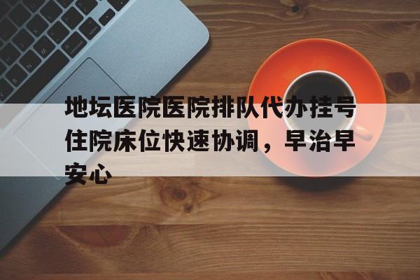 包含地坛医院医院排队代办挂号住院床位快速协调，早治早安心的词条