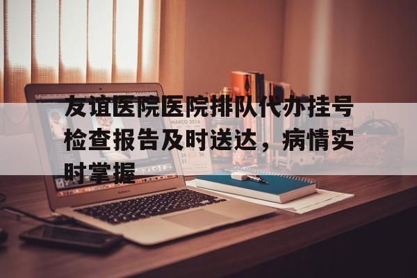 关于友谊医院医院排队代办挂号检查报告及时送达，病情实时掌握的信息