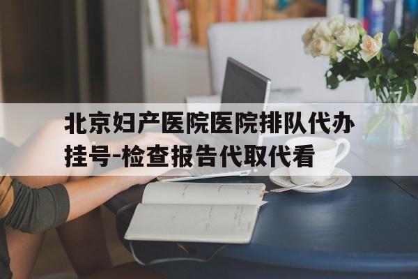 包含北京妇产医院医院排队代办挂号-检查报告代取代看的词条