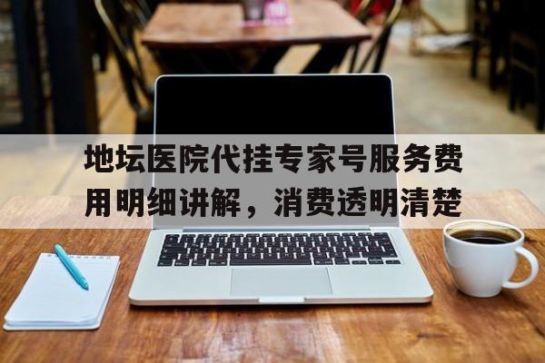 地坛医院代挂专家号服务费用明细讲解，消费透明清楚的简单介绍