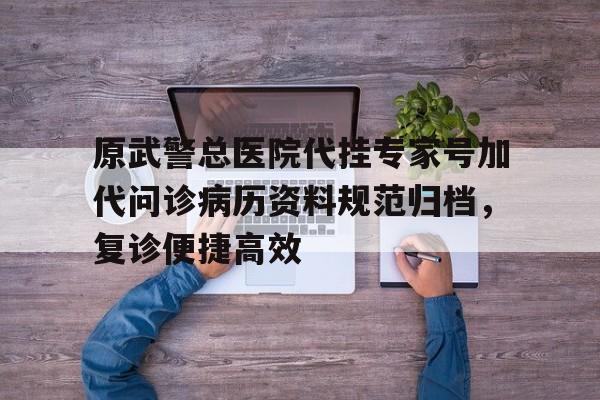 原武警总医院代挂专家号加代问诊病历资料规范归档，复诊便捷高效的简单介绍