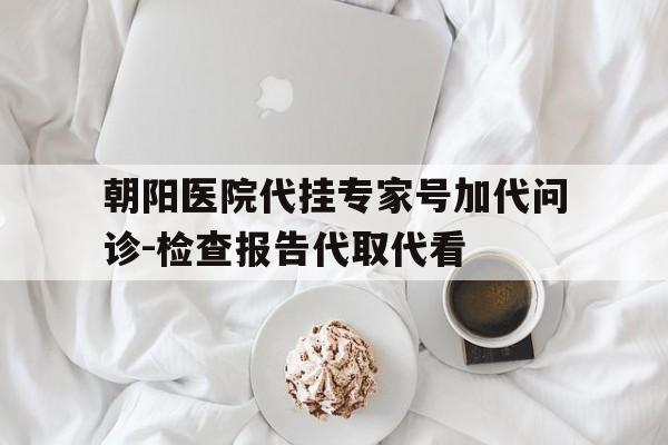朝阳医院代挂专家号加代问诊-检查报告代取代看的简单介绍