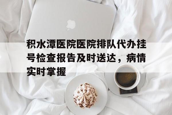 关于积水潭医院医院排队代办挂号检查报告及时送达，病情实时掌握的信息