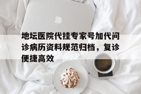 地坛医院代挂专家号加代问诊病历资料规范归档，复诊便捷高效的简单介绍