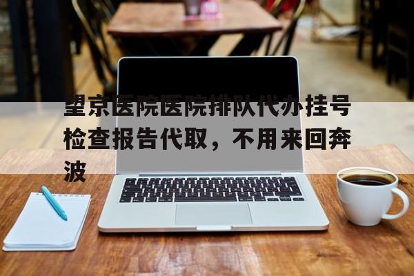 关于望京医院医院排队代办挂号检查报告代取，不用来回奔波的信息