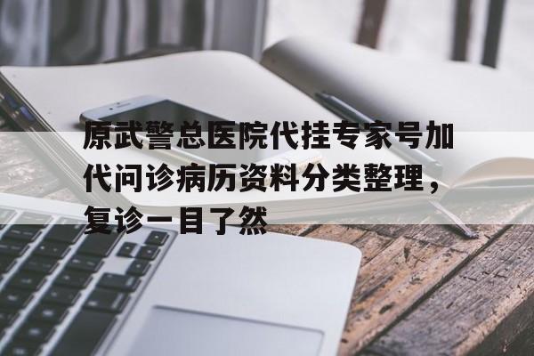原武警总医院代挂专家号加代问诊病历资料分类整理，复诊一目了然的简单介绍
