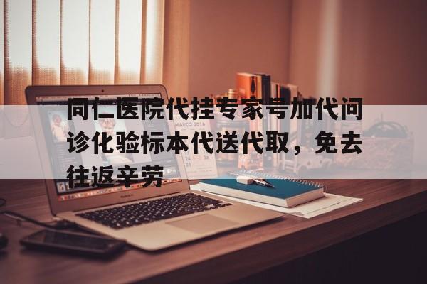 同仁医院代挂专家号加代问诊化验标本代送代取，免去往返辛劳的简单介绍