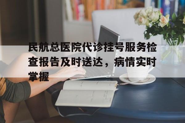 民航总医院代诊挂号服务检查报告及时送达，病情实时掌握的简单介绍