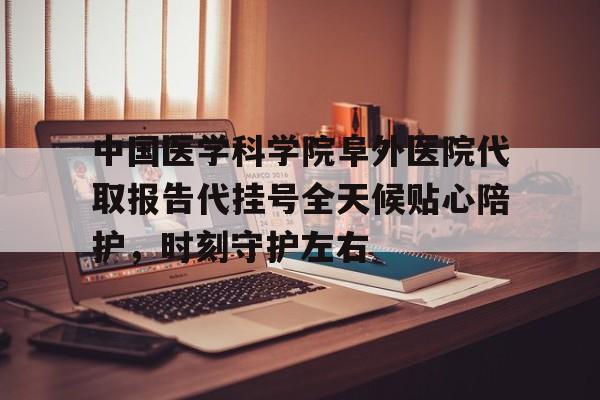 中国医学科学院阜外医院代取报告代挂号全天候贴心陪护，时刻守护左右的简单介绍