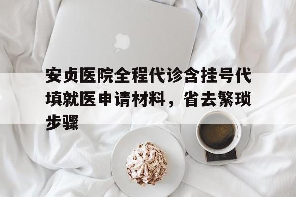 安贞医院全程代诊含挂号代填就医申请材料，省去繁琐步骤的简单介绍