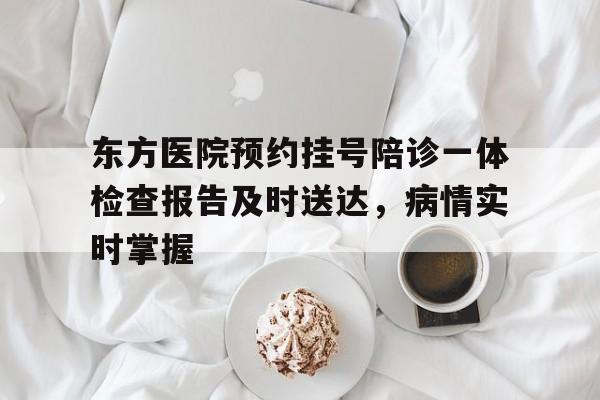 关于东方医院预约挂号陪诊一体检查报告及时送达，病情实时掌握的信息