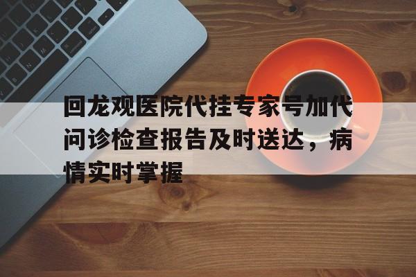 关于回龙观医院代挂专家号加代问诊检查报告及时送达，病情实时掌握的信息