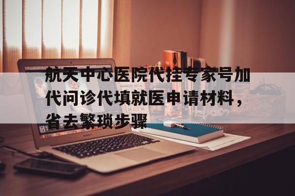 航天中心医院代挂专家号加代问诊代填就医申请材料，省去繁琐步骤的简单介绍