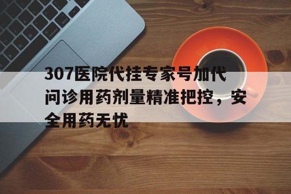 307医院代挂专家号加代问诊用药剂量精准把控，安全用药无忧的简单介绍