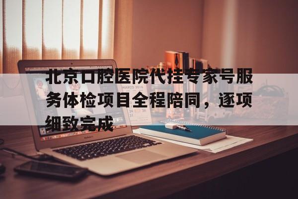 北京口腔医院代挂专家号服务体检项目全程陪同，逐项细致完成的简单介绍
