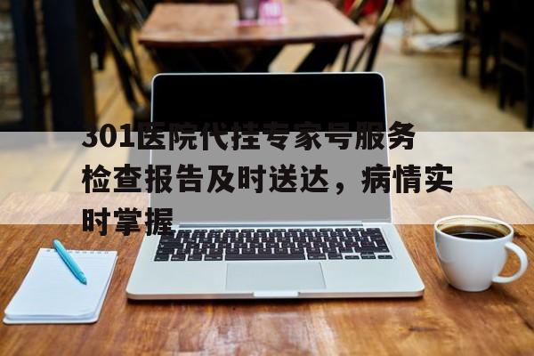 关于301医院代挂专家号服务检查报告及时送达,病情实时掌握的信息 关于301医院代挂专家号服务检查报告及时送达,病情实时掌握的信息