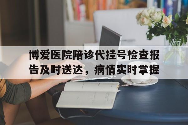 关于博爱医院陪诊代挂号检查报告及时送达，病情实时掌握的信息