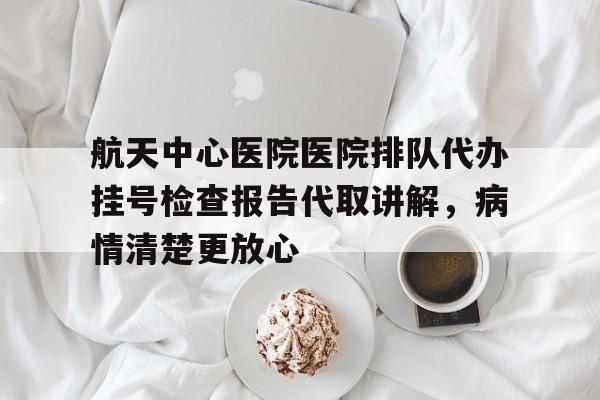 关于航天中心医院医院排队代办挂号检查报告代取讲解，病情清楚更放心的信息