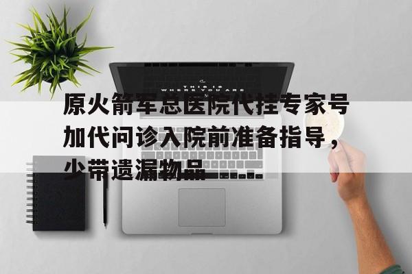 原火箭军总医院代挂专家号加代问诊入院前准备指导，少带遗漏物品的简单介绍