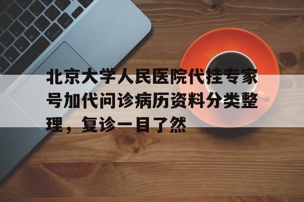 北京大学人民医院代挂专家号加代问诊病历资料分类整理，复诊一目了然的简单介绍