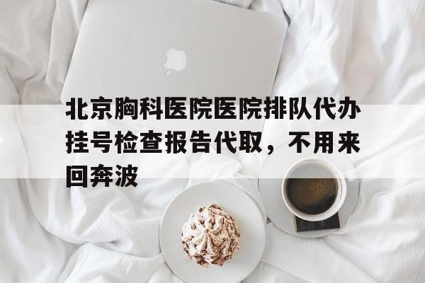 北京胸科医院医院排队代办挂号检查报告代取，不用来回奔波的简单介绍