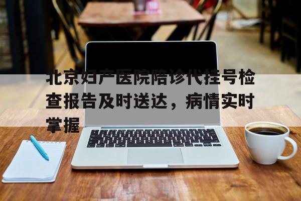 包含北京妇产医院陪诊代挂号检查报告及时送达，病情实时掌握的词条