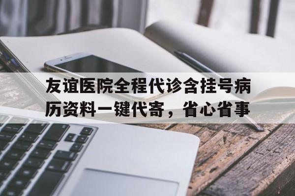 关于友谊医院全程代诊含挂号病历资料一键代寄，省心省事的信息